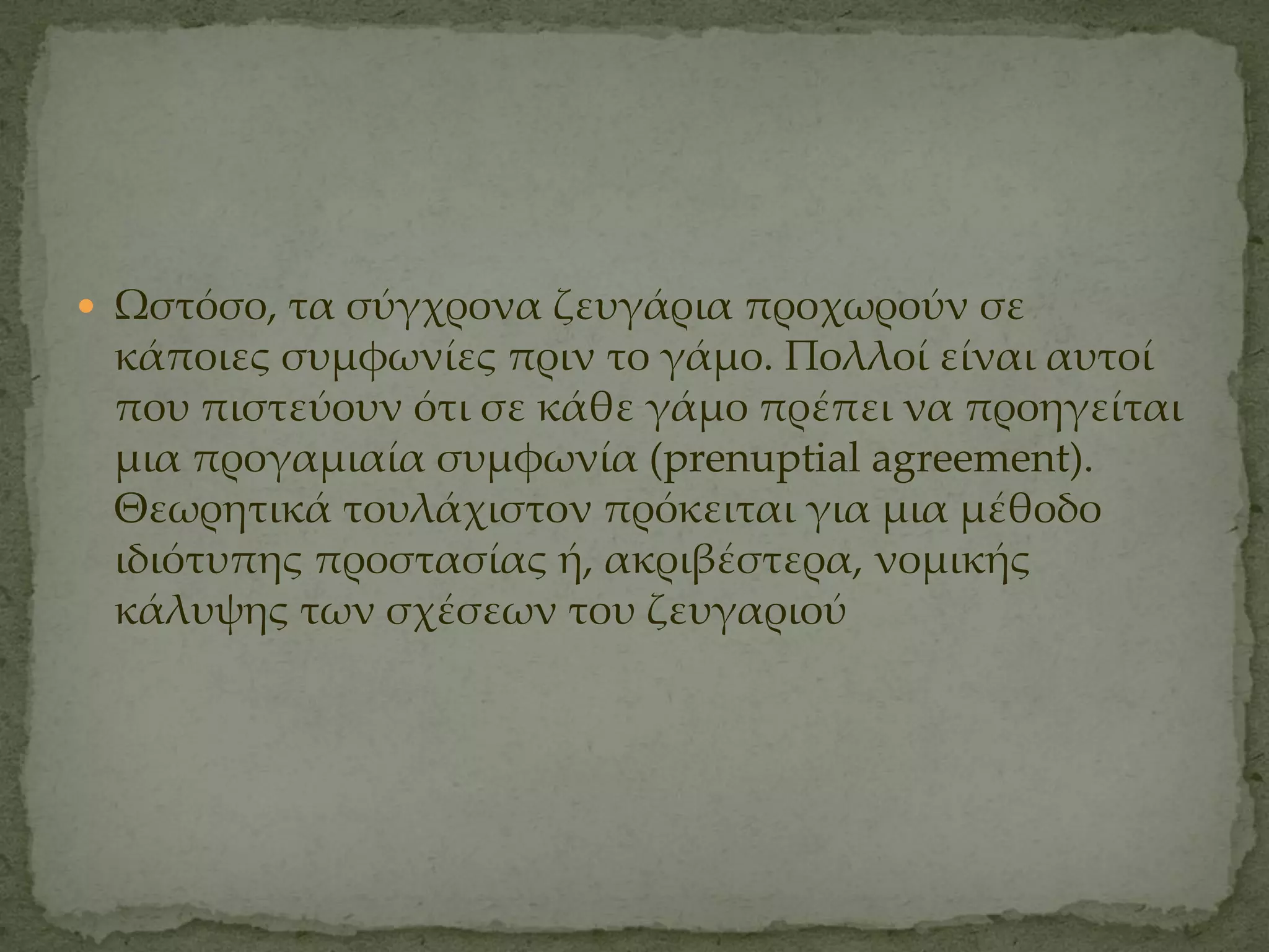  Ψστόσο, τα σύγχρονα ζευγάρια προχωρούν σε
 κάποιες συμφωνίες πριν το γάμο. Πολλοί είναι αυτοί
 που πιστεύουν ότι σε κάθε γάμο πρέπει να προηγείται
 μια προγαμιαία συμφωνία (prenuptial agreement).
 Θεωρητικά τουλάχιστον πρόκειται για μια μέθοδο
 ιδιότυπης προστασίας ή, ακριβέστερα, νομικής
 κάλυψης των σχέσεων του ζευγαριού
 