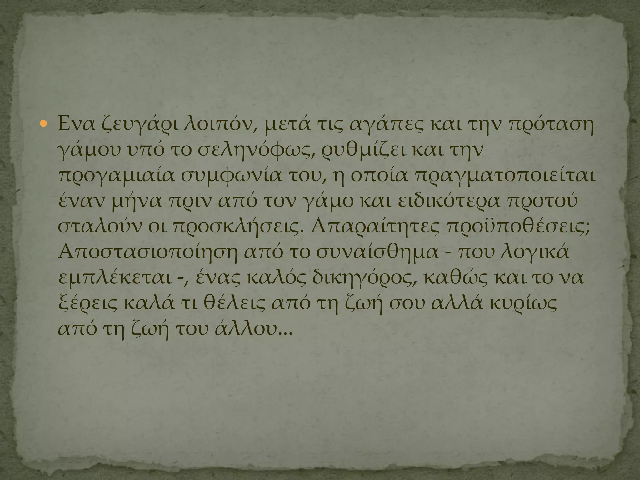  Ενα ζευγάρι λοιπόν, μετά τις αγάπες και την πρόταση
 γάμου υπό το σεληνόφως, ρυθμίζει και την
 προγαμιαία συμφωνία του, η οποία πραγματοποιείται
 έναν μήνα πριν από τον γάμο και ειδικότερα προτού
 σταλούν οι προσκλήσεις. Απαραίτητες προϋποθέσεις;
 Αποστασιοποίηση από το συναίσθημα ­ που λογικά
 εμπλέκεται ­, ένας καλός δικηγόρος, καθώς και το να
 ξέρεις καλά τι θέλεις από τη ζωή σου αλλά κυρίως
 από τη ζωή του άλλου...
 