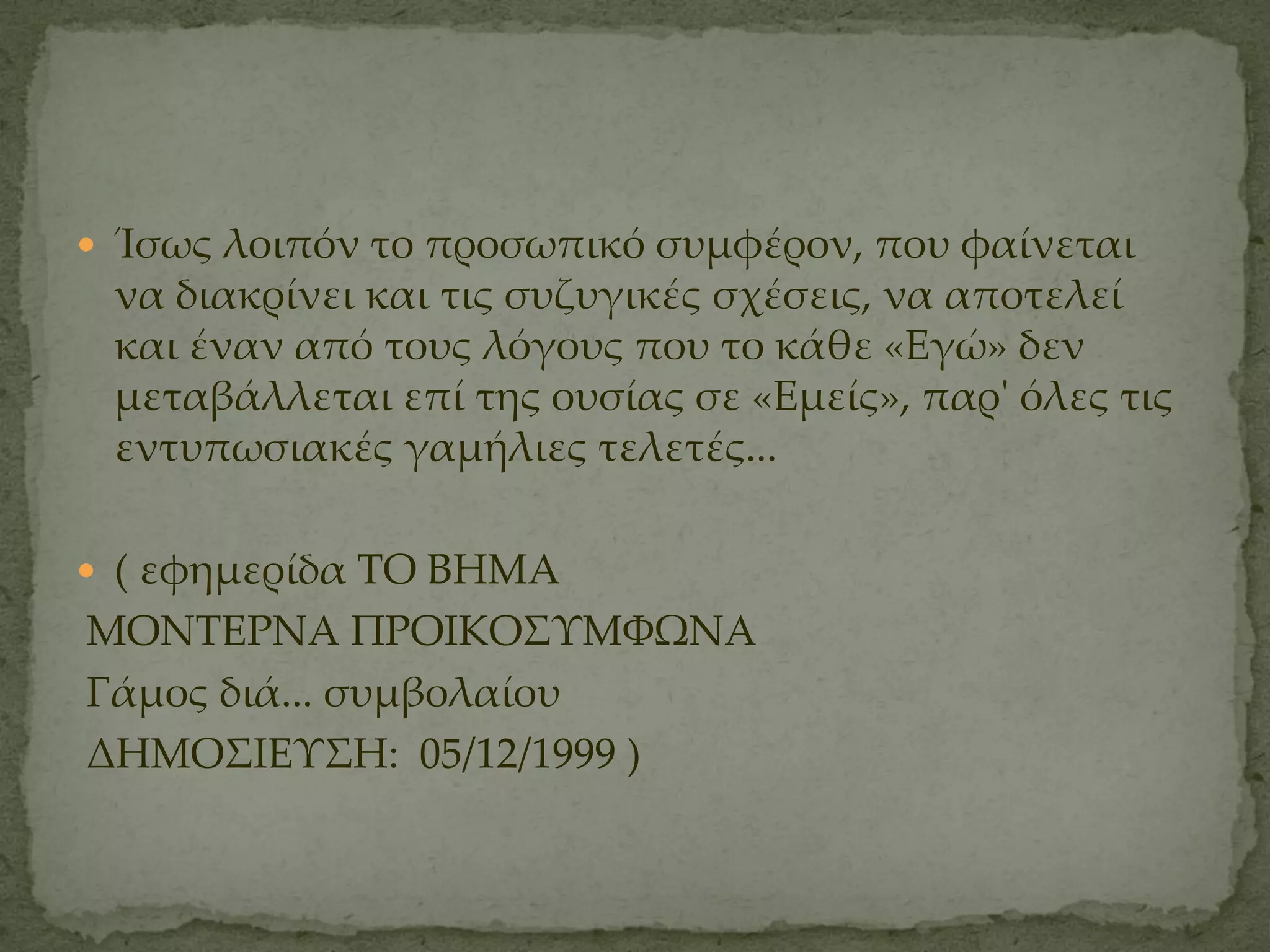  Ίσως λοιπόν το προσωπικό συμφέρον, που φαίνεται
 να διακρίνει και τις συζυγικές σχέσεις, να αποτελεί
 και έναν από τους λόγους που το κάθε «Εγώ» δεν
 μεταβάλλεται επί της ουσίας σε «Εμείς», παρ' όλες τις
 εντυπωσιακές γαμήλιες τελετές...

 ( εφημερίδα ΣΟ ΒΗΜΑ
ΜΟΝΣΕΡΝΑ ΠΡΟΙΚΟ΢ΤΜΥΨΝΑ
Γάμος διά... συμβολαίου
ΔΗΜΟ΢ΙΕΤ΢Η: 05/12/1999 )
 