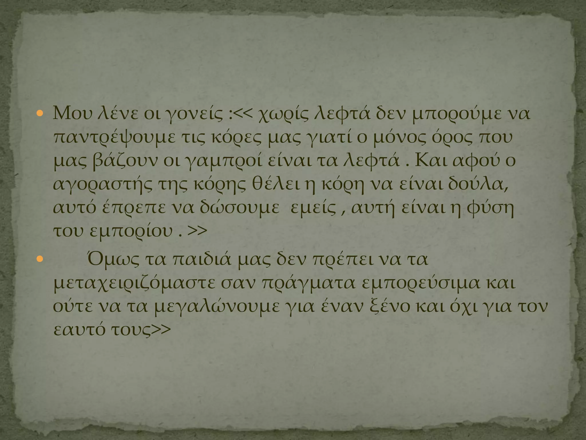  Μου λένε οι γονείς :<< χωρίς λεφτά δεν μπορούμε να
  παντρέψουμε τις κόρες μας γιατί ο μόνος όρος που
  μας βάζουν οι γαμπροί είναι τα λεφτά . Και αφού ο
  αγοραστής της κόρης θέλει η κόρη να είναι δούλα,
  αυτό έπρεπε να δώσουμε εμείς , αυτή είναι η φύση
  του εμπορίου . >>
     Όμως τα παιδιά μας δεν πρέπει να τα
  μεταχειριζόμαστε σαν πράγματα εμπορεύσιμα και
  ούτε να τα μεγαλώνουμε για έναν ξένο και όχι για τον
  εαυτό τους>>
 