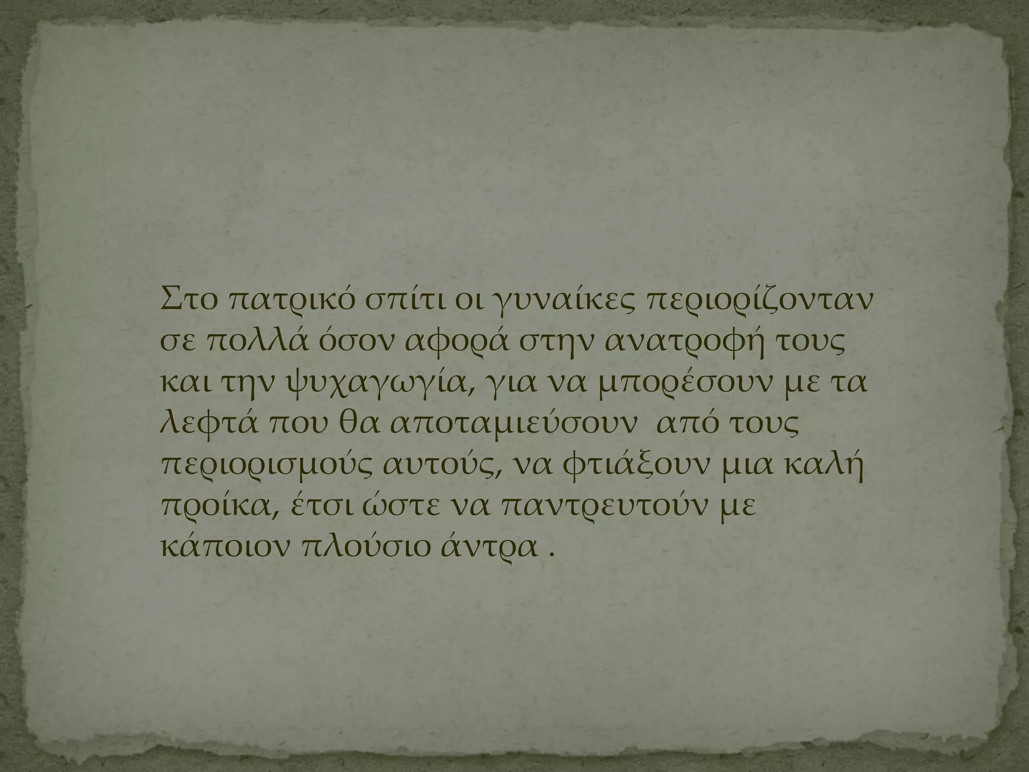 ΢το πατρικό σπίτι οι γυναίκες περιορίζονταν
σε πολλά όσον αφορά στην ανατροφή τους
και την ψυχαγωγία, για να μπορέσουν με τα
λεφτά που θα αποταμιεύσουν από τους
περιορισμούς αυτούς, να φτιάξουν μια καλή
προίκα, έτσι ώστε να παντρευτούν με
κάποιον πλούσιο άντρα .
 
