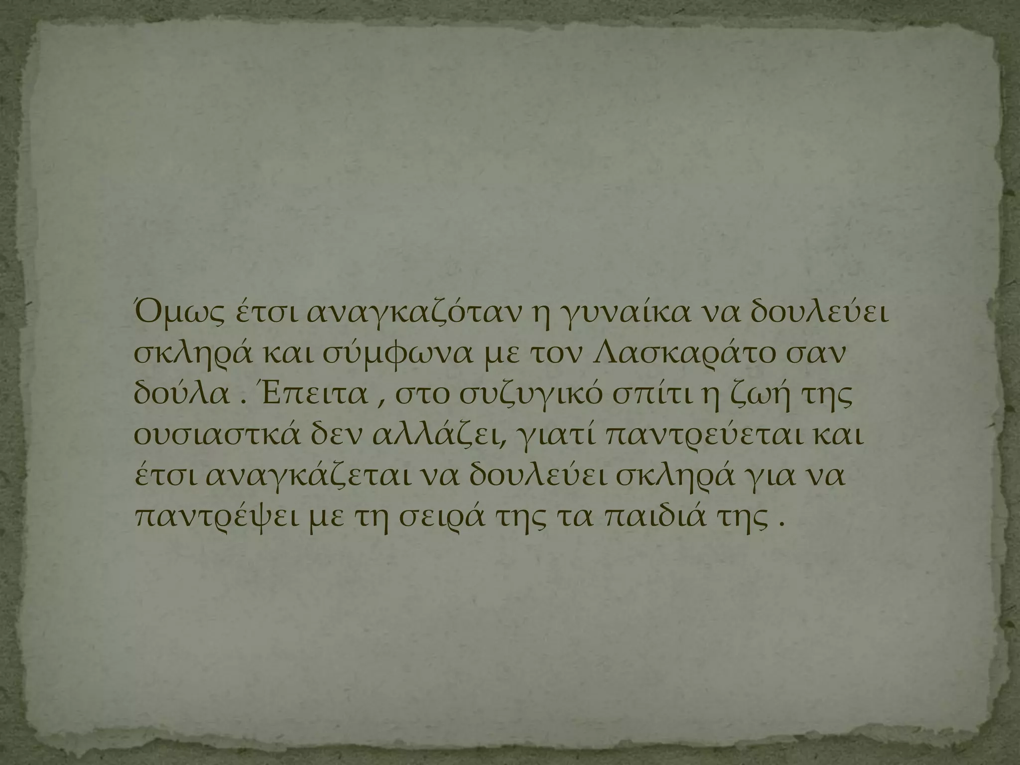 Όμως έτσι αναγκαζόταν η γυναίκα να δουλεύει
σκληρά και σύμφωνα με τον Λασκαράτο σαν
δούλα . Έπειτα , στο συζυγικό σπίτι η ζωή της
ουσιαστκά δεν αλλάζει, γιατί παντρεύεται και
έτσι αναγκάζεται να δουλεύει σκληρά για να
παντρέψει με τη σειρά της τα παιδιά της .
 
