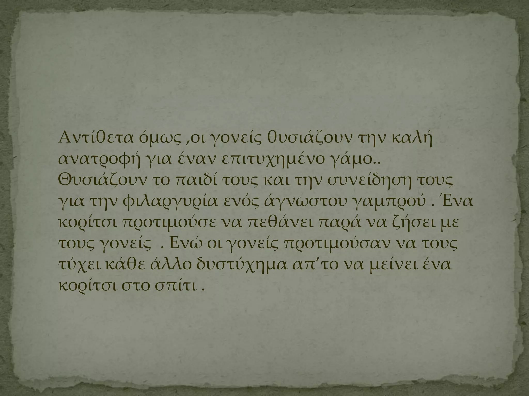 Αντίθετα όμως ,οι γονείς θυσιάζουν την καλή
ανατροφή για έναν επιτυχημένο γάμο..
Θυσιάζουν το παιδί τους και την συνείδηση τους
για την φιλαργυρία ενός άγνωστου γαμπρού . Ένα
κορίτσι προτιμούσε να πεθάνει παρά να ζήσει με
τους γονείς . Ενώ οι γονείς προτιμούσαν να τους
τύχει κάθε άλλο δυστύχημα απ’το να μείνει ένα
κορίτσι στο σπίτι .
 
