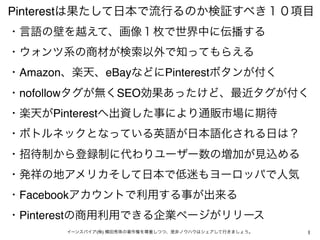 Pinterestは果たして日本で流行るのか検証すべき１０項目
・言語の壁を越えて、画像１枚で世界中に伝播する 
・ウォンツ系の商材が検索以外で知ってもらえる
・Amazon、楽天、eBayなどにPinterestボタンが付く
・nofollowタグが無くSEO効果あったけど、最近タグが付く
・楽天がPinterestへ出資した事により通販市場に期待
・ボトルネックとなっている英語が日本語化される日は？
・招待制から登録制に代わりユーザー数の増加が見込める
・発祥の地アメリカそして日本で低迷もヨーロッパで人気
・Facebookアカウントで利用する事が出来る
・Pinterestの商用利用できる企業ページがリリース
       イーンスパイア(株) 横田秀珠の著作権を尊重しつつ、是非ノウハウはシェアして行きましょう。   1
 