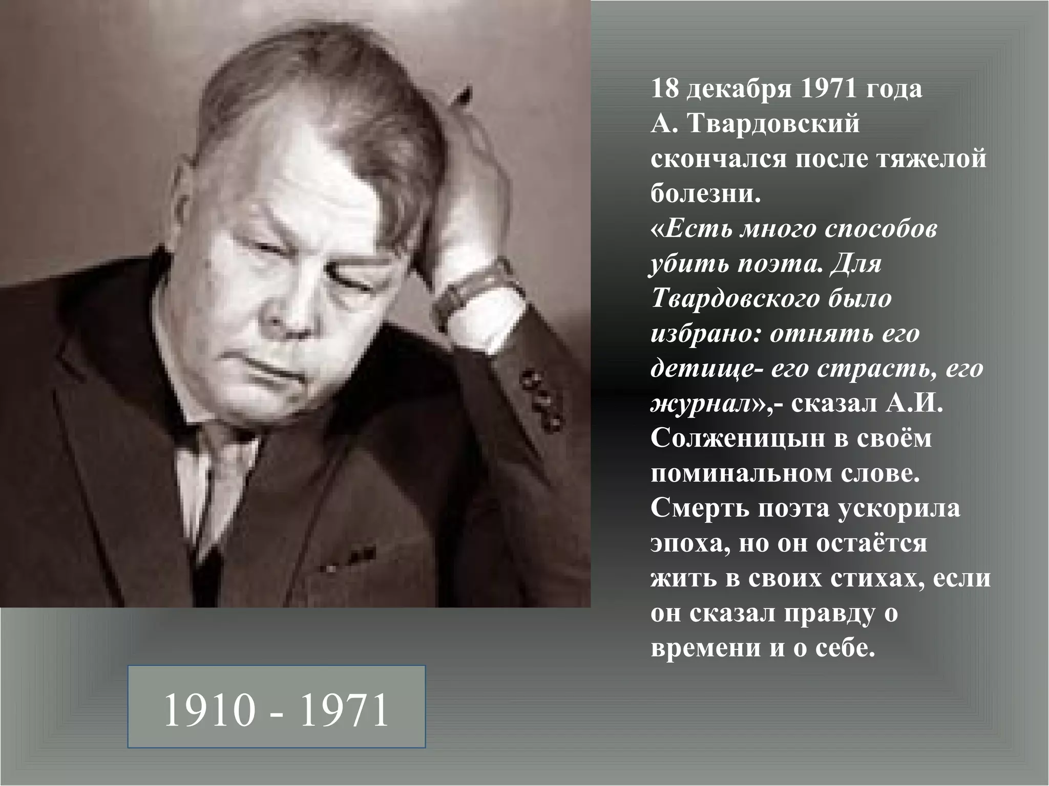 18 декабря 1971 года
              А. Твардовский
              скончался после тяжелой
              болезни.
              «Есть много способов
              убить поэта. Для
              Твардовского было
              избрано: отнять его
              детище- его страсть, его
              журнал»,- сказал А.И.
              Солженицын в своём
              поминальном слове.
              Смерть поэта ускорила
              эпоха, но он остаётся
              жить в своих стихах, если
              он сказал правду о
              времени и о себе.

1910 - 1971
 
