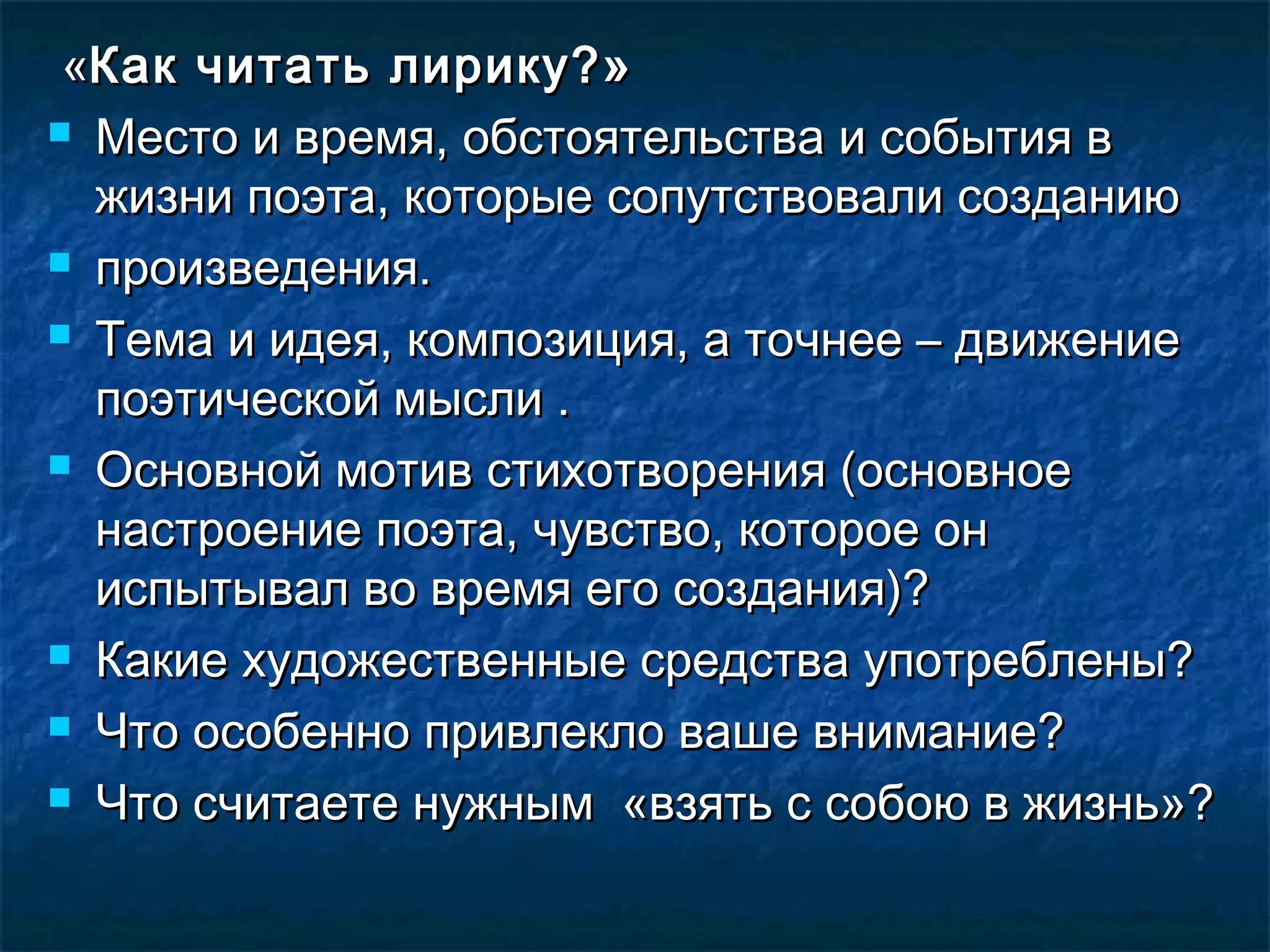 «Как читать лирику?»
 Место и время, обстоятельства и события в

  жизни поэта, которые сопутствовали созданию
 произведения.

 Тема и идея, композиция, а точнее – движение

  поэтической мысли .
 Основной мотив стихотворения (основное

  настроение поэта, чувство, которое он
  испытывал во время его создания)?
 Какие художественные средства употреблены?

 Что особенно привлекло ваше внимание?

 Что считаете нужным «взять с собою в жизнь»?
 