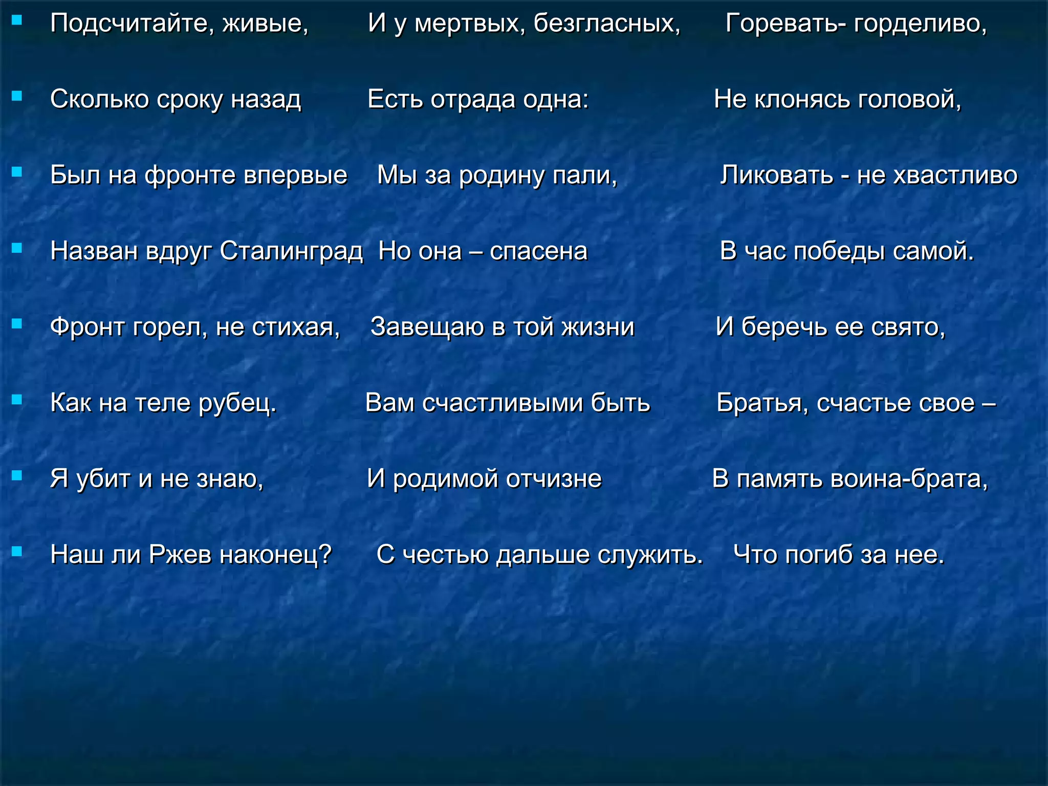    Подсчитайте, живые,       И у мертвых, безгласных,    Горевать- горделиво,

   Сколько сроку назад       Есть отрада одна:          Не клонясь головой,

   Был на фронте впервые     Мы за родину пали,         Ликовать - не хвастливо

   Назван вдруг Сталинград Но она – спасена             В час победы самой.

   Фронт горел, не стихая,   Завещаю в той жизни        И беречь ее свято,

   Как на теле рубец.        Вам счастливыми быть       Братья, счастье свое –

   Я убит и не знаю,         И родимой отчизне          В память воина-брата,

   Наш ли Ржев наконец?      С честью дальше служить.    Что погиб за нее.
 