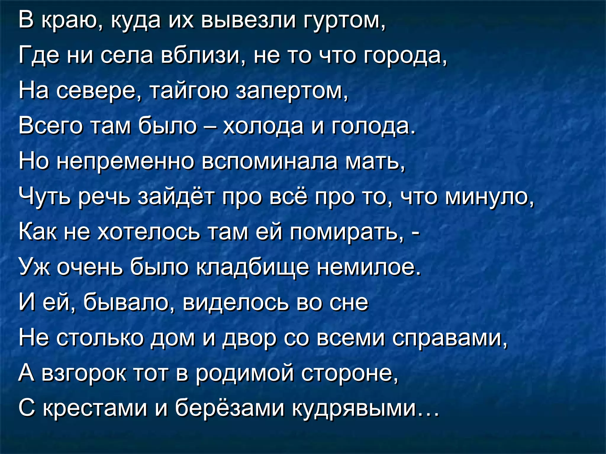 В краю, куда их вывезли гуртом,
Где ни села вблизи, не то что города,
На севере, тайгою запертом,
Всего там было – холода и голода.
Но непременно вспоминала мать,
Чуть речь зайдёт про всё про то, что минуло,
Как не хотелось там ей помирать, -
Уж очень было кладбище немилое.
И ей, бывало, виделось во сне
Не столько дом и двор со всеми справами,
А взгорок тот в родимой стороне,
С крестами и берёзами кудрявыми…
 