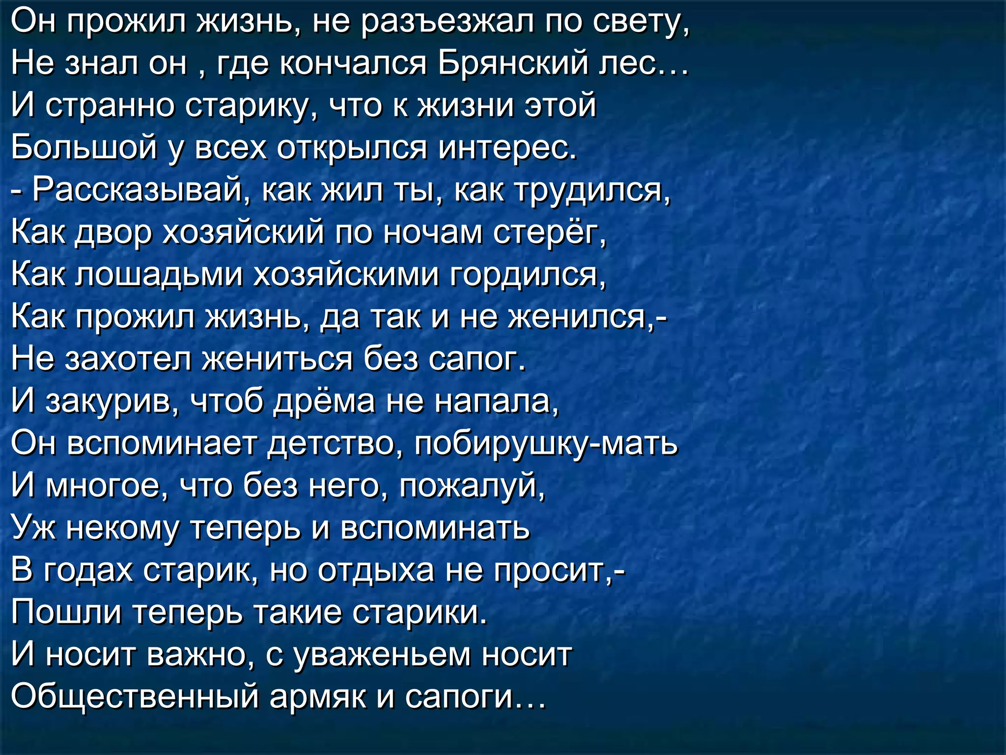 Он прожил жизнь, не разъезжал по свету,
Не знал он , где кончался Брянский лес…
И странно старику, что к жизни этой
Большой у всех открылся интерес.
- Рассказывай, как жил ты, как трудился,
Как двор хозяйский по ночам стерёг,
Как лошадьми хозяйскими гордился,
Как прожил жизнь, да так и не женился,-
Не захотел жениться без сапог.
И закурив, чтоб дрёма не напала,
Он вспоминает детство, побирушку-мать
И многое, что без него, пожалуй,
Уж некому теперь и вспоминать
В годах старик, но отдыха не просит,-
Пошли теперь такие старики.
И носит важно, с уваженьем носит
Общественный армяк и сапоги…
 