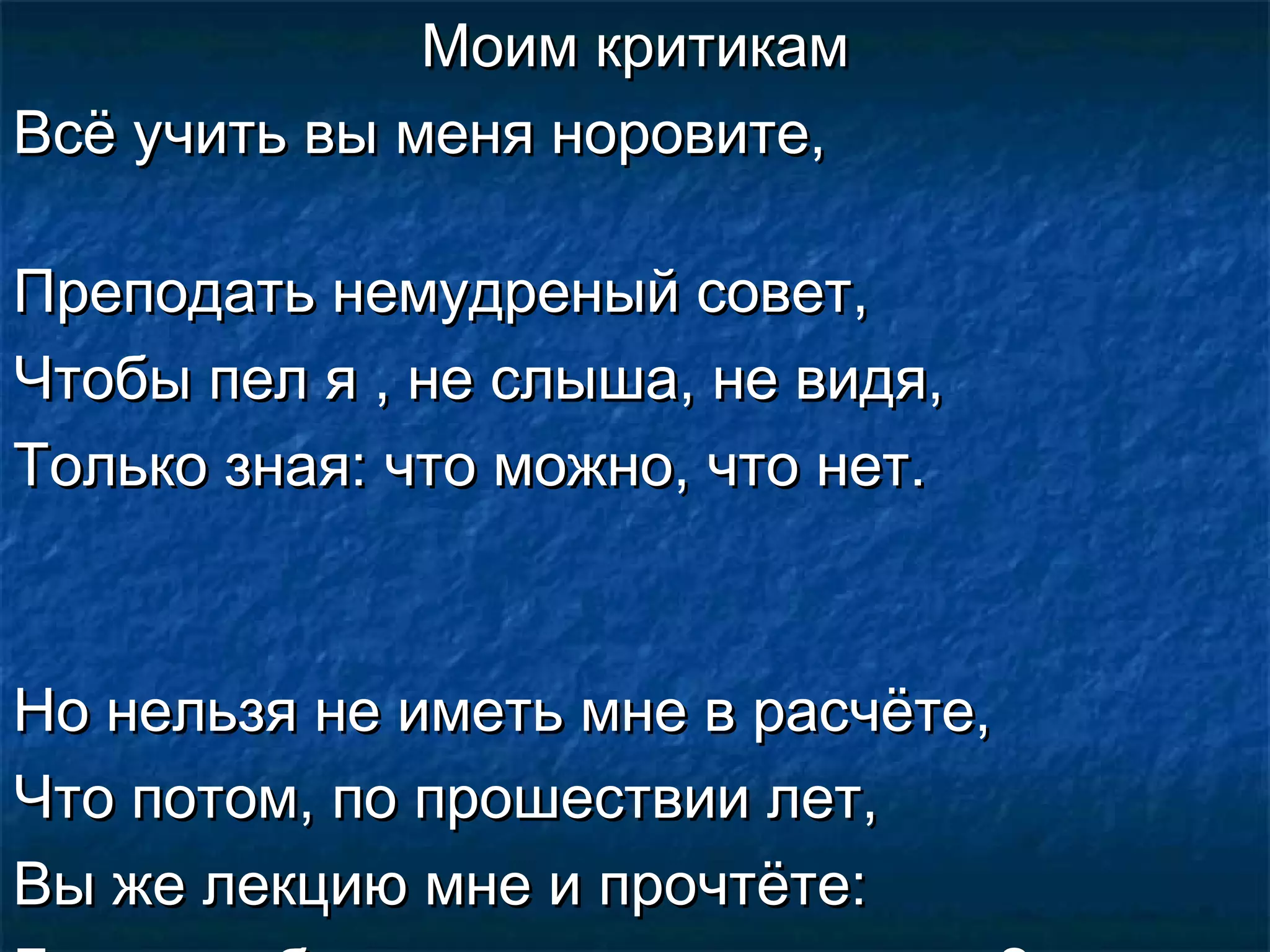 Моим критикам
Всё учить вы меня норовите,

Преподать немудреный совет,
Чтобы пел я , не слыша, не видя,
Только зная: что можно, что нет.



Но нельзя не иметь мне в расчёте,
Что потом, по прошествии лет,
Вы же лекцию мне и прочтёте:
 