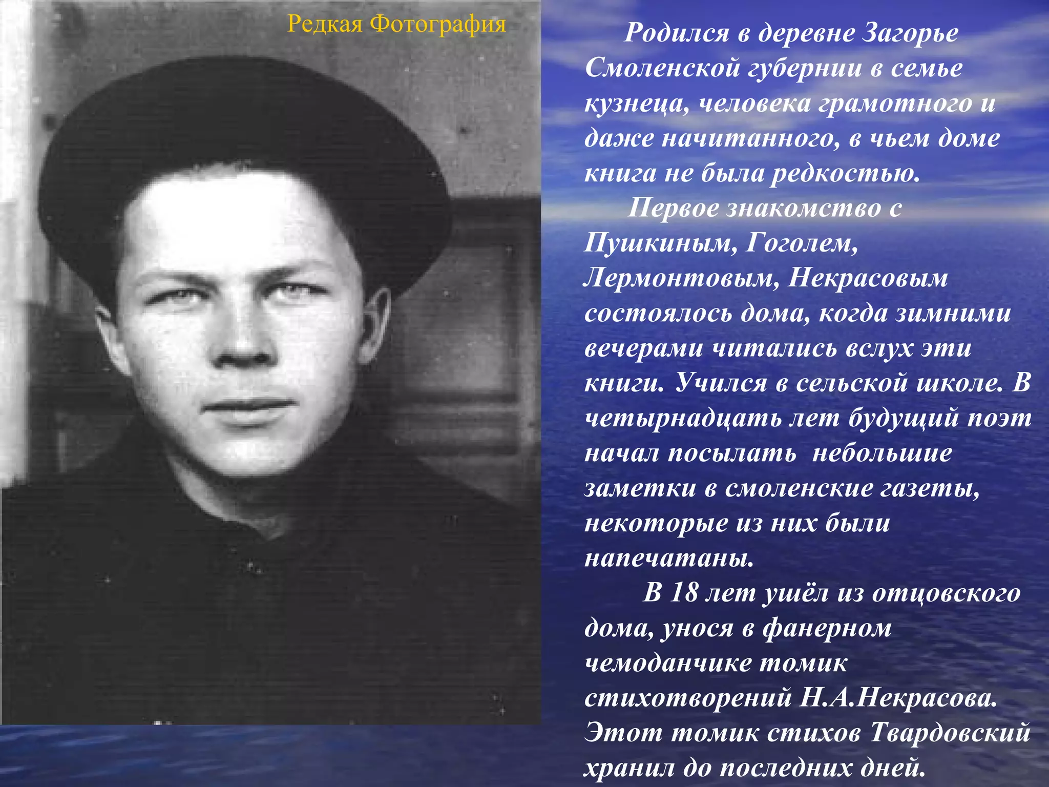 Редкая Фотография      Родился в деревне Загорье
                    Смоленской губернии в семье
                    кузнеца, человека грамотного и
                    даже начитанного, в чьем доме
                    книга не была редкостью.
                       Первое знакомство с
                    Пушкиным, Гоголем,
                    Лермонтовым, Некрасовым
                    состоялось дома, когда зимними
                    вечерами читались вслух эти
                    книги. Учился в сельской школе. В
                    четырнадцать лет будущий поэт
                    начал посылать небольшие
                    заметки в смоленские газеты,
                    некоторые из них были
                    напечатаны.
                        В 18 лет ушёл из отцовского
                    дома, унося в фанерном
                    чемоданчике томик
                    стихотворений Н.А.Некрасова.
                    Этот томик стихов Твардовский
                    хранил до последних дней.
 
