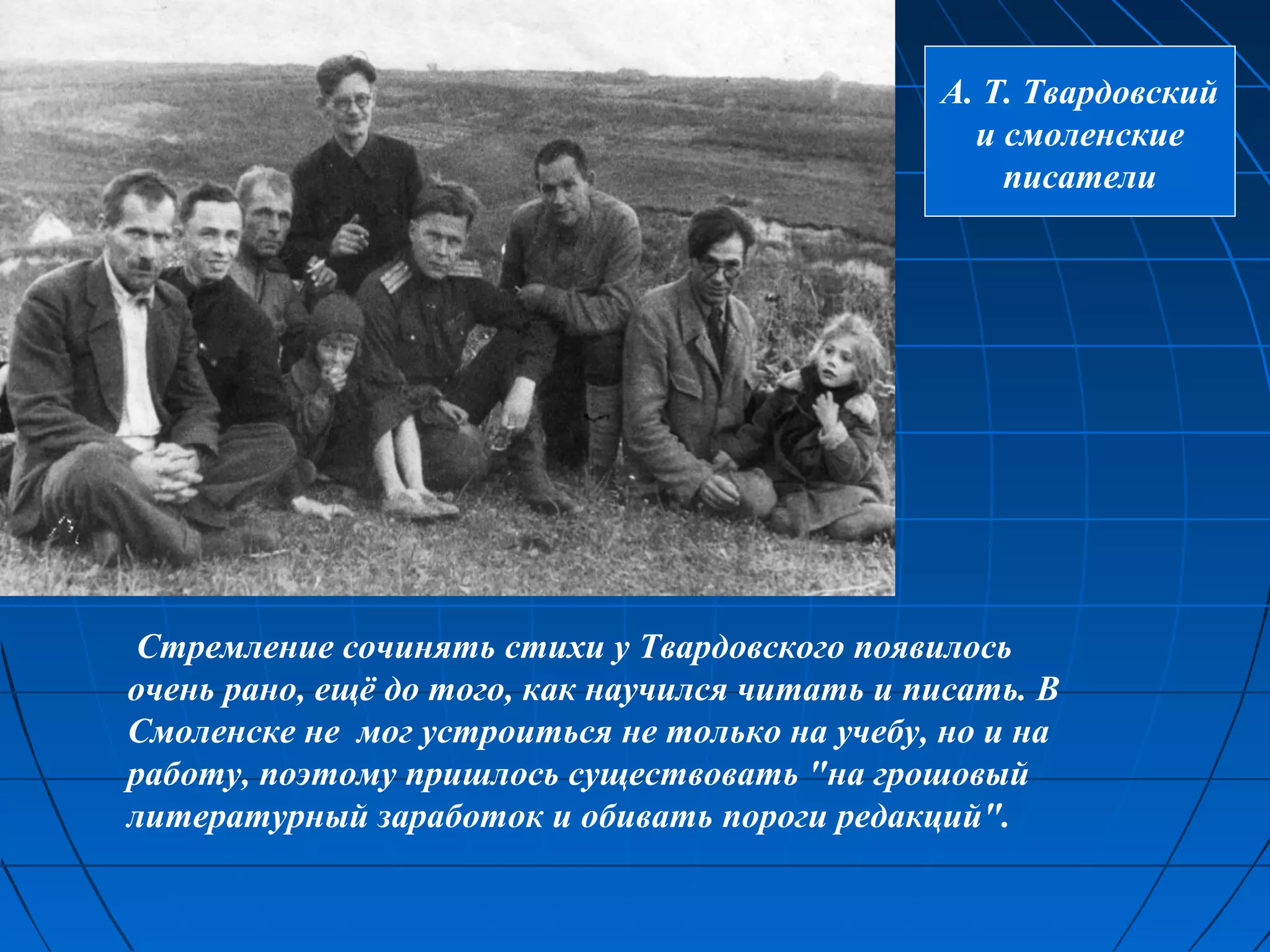 А. Т. Твардовский
                                                  и смоленские
                                                    писатели




Стремление сочинять стихи у Твардовского появилось
очень рано, ещё до того, как научился читать и писать. В
Смоленске не мог устроиться не только на учебу, но и на
работу, поэтому пришлось существовать "на грошовый
литературный заработок и обивать пороги редакций".
 