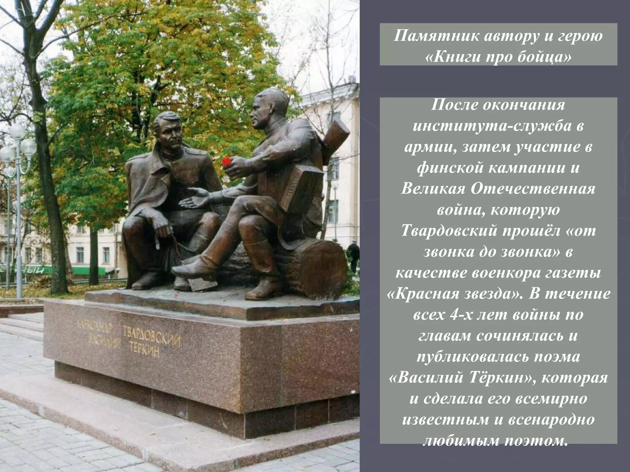 Памятник автору и герою
   «Книги про бойца»

      После окончания
   института-служба в
  армии, затем участие в
    финской кампании и
  Великая Отечественная
       война, которую
  Твардовский прошёл «от
     звонка до звонка» в
 качестве военкора газеты
«Красная звезда». В течение
   всех 4-х лет войны по
    главам сочинялась и
    публиковалась поэма
«Василий Тёркин», которая
   и сделала его всемирно
  известным и всенародно
     любимым поэтом.
 