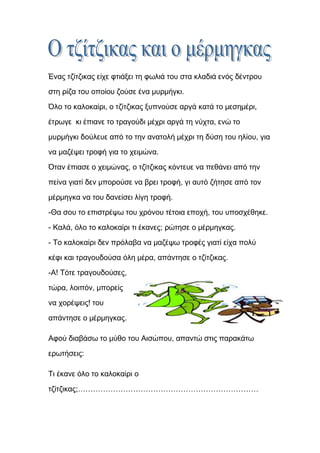 Ένας τζίτζικας είχε φτιάξει τη φωλιά του στα κλαδιά ενός δέντρου
στη ρίζα του οποίου ζούσε ένα μυρμήγκι.
Όλο το καλοκαίρι, ο τζίτζικας ξυπνούσε αργά κατά το μεσημέρι,

έτρωγε κι έπιανε το τραγούδι μέχρι αργά τη νύχτα, ενώ το

μυρμήγκι δούλευε από το την ανατολή μέχρι τη δύση του ηλίου, για
να μαζέψει τροφή για το χειμώνα.

Όταν έπιασε ο χειμώνας, ο τζίτζικας κόντευε να πεθάνει από την

πείνα γιατί δεν μπορούσε να βρει τροφή, γι αυτό ζήτησε από τον
μέρμηγκα να του δανείσει λίγη τροφή.
-Θα σου το επιστρέψω του χρόνου τέτοια εποχή, του υποσχέθηκε.

- Καλά, όλο το καλοκαίρι τι έκανες; ρώτησε ο μέρμηγκας.
- Το καλοκαίρι δεν πρόλαβα να μαζέψω τροφές γιατί είχα πολύ
κέφι και τραγουδούσα όλη μέρα, απάντησε ο τζίτζικας.
-Α! Τότε τραγουδούσες,
τώρα, λοιπόν, μπορείς

να χορέψεις! του

απάντησε ο μέρμηγκας.

Αφού διαβάσω το μύθο του Αισώπου, απαντώ στις παρακάτω

ερωτήσεις:

Τι έκανε όλο το καλοκαίρι ο

τζίτζικας;………………………………………………………………
 