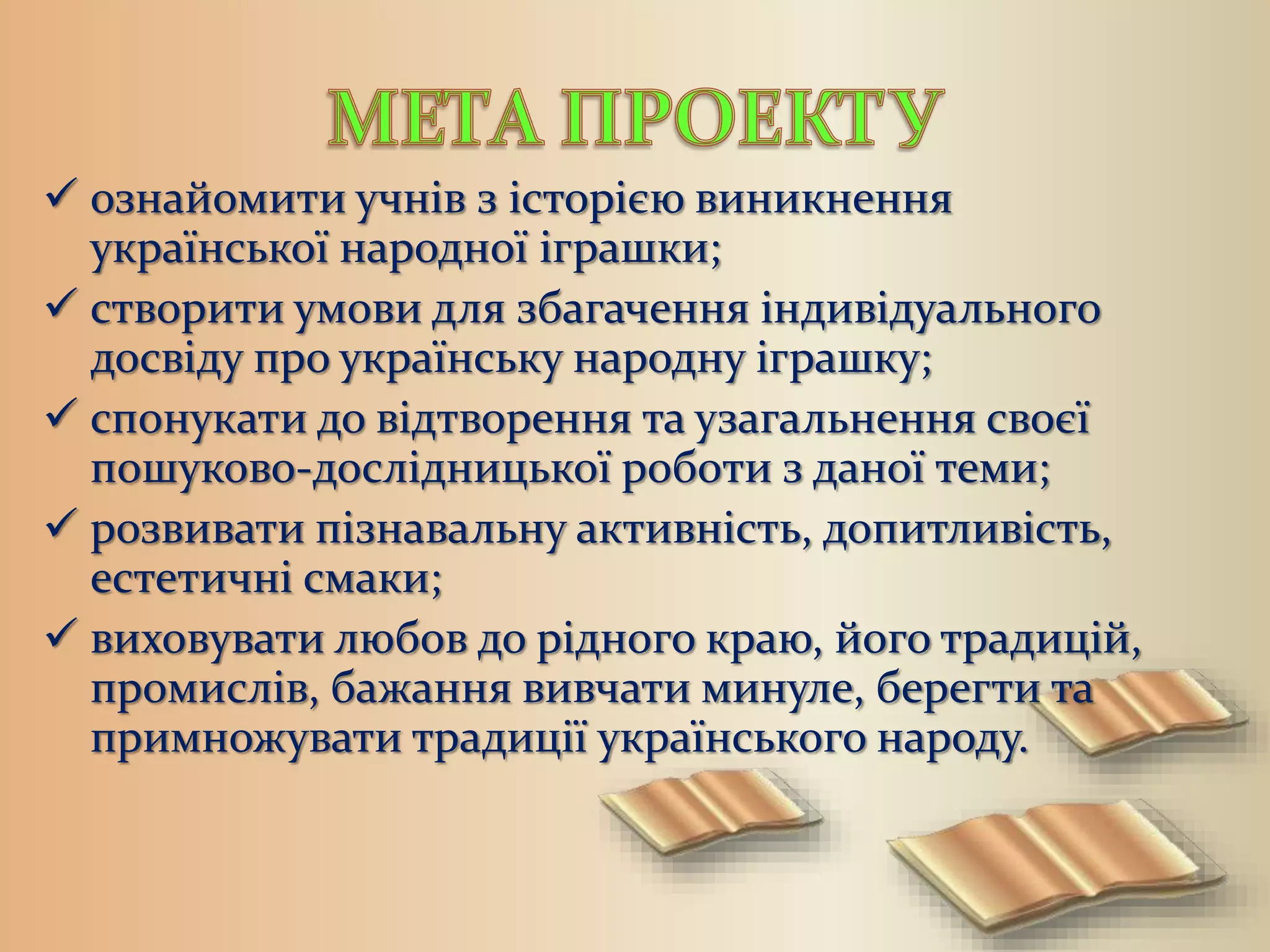  ознайомити учнів з історією виникнення
української народної іграшки;
 створити умови для збагачення індивідуального
досвіду про українську народну іграшку;
 спонукати до відтворення та узагальнення своєї
пошуково-дослідницької роботи з даної теми;
 розвивати пізнавальну активність, допитливість,
естетичні смаки;
 виховувати любов до рідного краю, його традицій,
промислів, бажання вивчати минуле, берегти та
примножувати традиції українського народу.
 