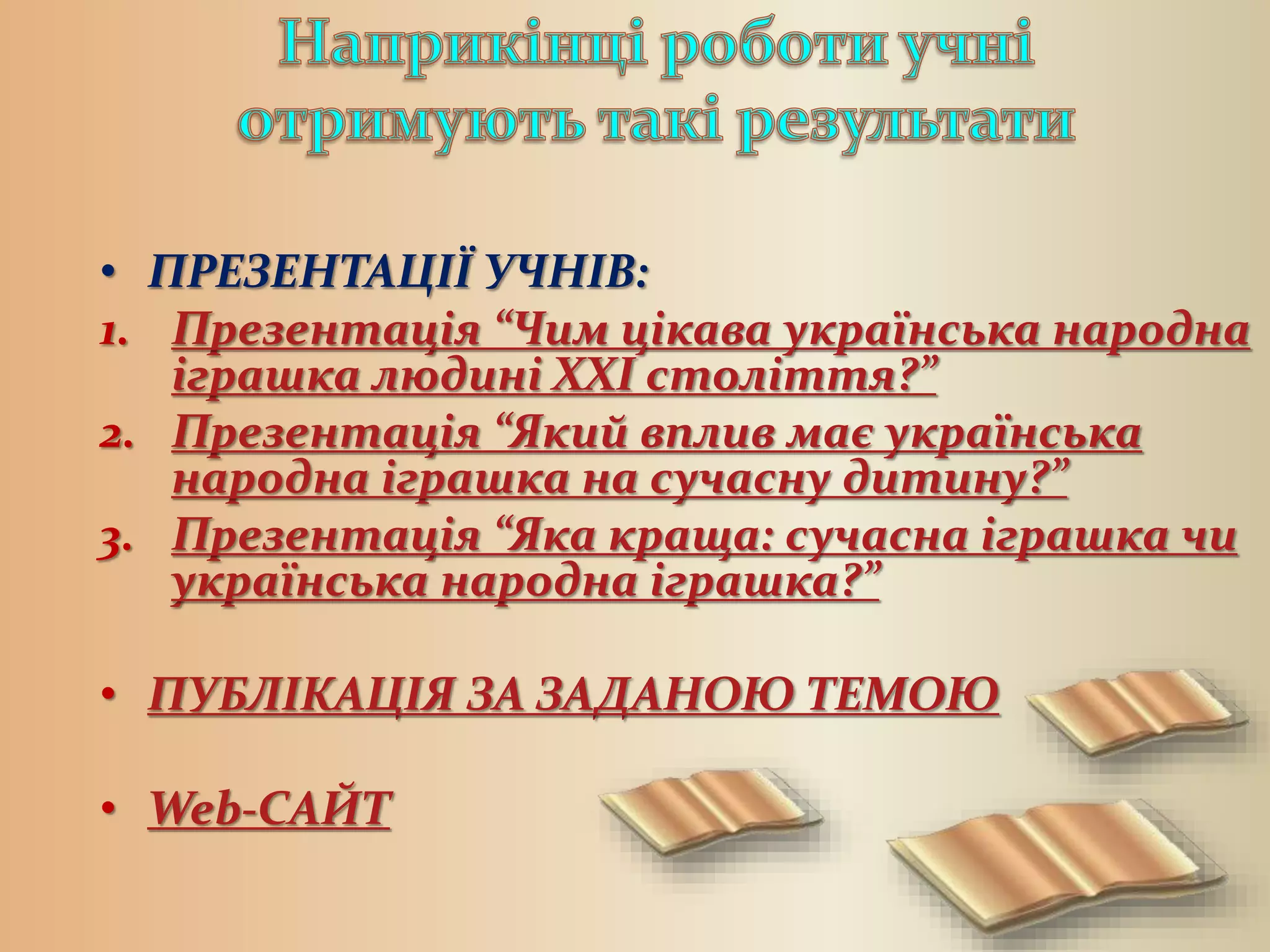 • ПРЕЗЕНТАЦІЇ УЧНІВ:
1. Презентація “Чим цікава українська народна
іграшка людині ХХІ століття?”
2. Презентація “Який вплив має українська
народна іграшка на сучасну дитину?”
3. Презентація “Яка краща: сучасна іграшка чи
українська народна іграшка?”
• ПУБЛІКАЦІЯ ЗА ЗАДАНОЮ ТЕМОЮ
• Web-САЙТ
 