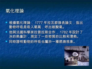 氧化理論

   根據氧化理論， 1777 年拉瓦節發表論文，指出
    動物呼吸是吸入氧氣，呼出碳酸氣。
   他與法國科學家拉普拉斯合作， 1782 年設計了
    冰的熱量計，測定了一些物質的比熱和潛熱。
   同時證明動物的呼吸也屬於一種燃燒現象。
 