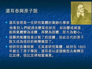 道耳吞與原子說

   道耳吞原是一位研究氣體的業餘化學家，
    他看到人們經過改變某些狀況，如加壓或減溫，
    能將氣體變為液體，再變為固體，即大為動心。
   很顯然氣體就是分散了的固體，如此古代的原子
    說又成為很好的解釋模型了。
   他研究各種物質，尤其是研究氣體，終於在 1803
    年創立了原子學說，道耳吞以這個模型去解釋定
    比定律、倍比定律相當滿意。
 