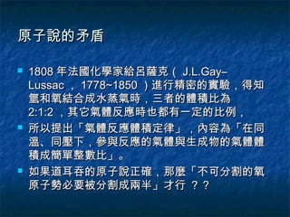 原子說的矛盾

   1808 年法國化學家給呂薩克（ J.L.Gay–
    Lussac ， 1778~1850 ）進行精密的實驗，得知
    氫和氧結合成水蒸氣時，三者的體積比為
    2:1:2 ，其它氣體反應時也都有一定的比例，
   所以提出「氣體反應體積定律」，內容為「在同
    溫、同壓下，參與反應的氣體與生成物的氣體體
    積成簡單整數比」。
   如果道耳吞的原子說正確，那麼「不可分割的氧
    原子勢必要被分割成兩半」才行 ？？
 