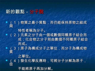 新的觀點－分子說

   （ 1 ）物質之最小質點，而仍能保持原物之組成
    與
        特性者稱為分子。
   （ 2 ）元素之分子由一個或數個同種原子結合而
        成；化合物之分子則由數個不同種原子結合
        而成。
   （ 3 ）原子為構成分子之單位，而分子為構成物
    質
        之單位。
   （ 4 ）發生化學反應時，可將分子分解為原子，
    但
        不能將原子再加分解。
 