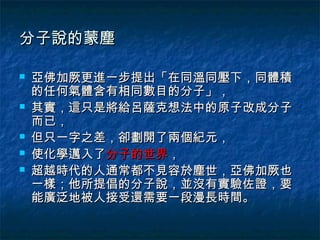 分子說的蒙塵

   亞佛加厥更進一步提出「在同溫同壓下，同體積
    的任何氣體含有相同數目的分子」，
   其實，這只是將給呂薩克想法中的原子改成分子
    而已，
   但只一字之差，卻劃開了兩個紀元，
   使化學邁入了分子的世界，
   超越時代的人通常都不見容於塵世，亞佛加厥也
    一樣；他所提倡的分子說，並沒有實驗佐證，要
    能廣泛地被人接受還需要一段漫長時間。
 