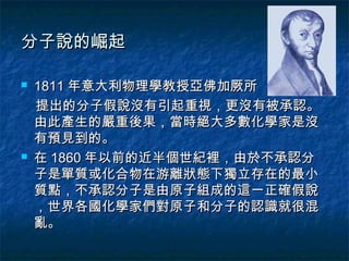 分子說的崛起

   1811 年意大利物理學教授亞佛加厥所
    提出的分子假說沒有引起重視，更沒有被承認。
    由此產生的嚴重後果，當時絕大多數化學家是沒
    有預見到的。
   在 1860 年以前的近半個世紀裡，由於不承認分
    子是單質或化合物在游離狀態下獨立存在的最小
    質點，不承認分子是由原子組成的這一正確假說
    ，世界各國化學家們對原子和分子的認識就很混
    亂。
 