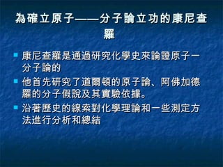 為確立原子——分子論立功的康尼查
       羅
   康尼查羅是通過研究化學史來論證原子一
    分子論的
   他首先研究了道爾頓的原子論、阿佛加德
    羅的分子假說及其實驗依據。
   沿著歷史的線索對化學理論和一些測定方
    法進行分析和總結
 