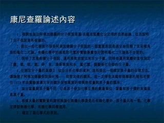 康尼查羅論述內容
  1．強調地指出阿佛加德羅的分子假說是蓋·呂薩克氣體化合定律的自然結論，從而說明
了分子假說是有根據的。
  2．提出一些化學家不接受阿佛加德羅分子假說的一個重要原因是過分地信賴了貝采裡烏
斯的電化二元論。有機化學中的鹵素取代氫的實驗事實恰好證明電化二元論是不全面的。
  3．說明了怎樣根據分子假說，運用蒸氣密度法來求分子量。同時他運用氣體密度怯測定
了氫、氧、硫、氯、砷、汞、溴等單質和水、氯化氫、醋酸等化合物的分子量。
  4．在測定分子量的基礎上，結合分析化學的資料，進而提出一個確定原子量的合理方法。
還論證了阿佛加德羅假說與杜隆——珀替定律的關系。這一定律是法國物理學家杜隆和珀替
在 1818 年由實驗推導出來的關於固態單質的物質熱容量與原子量的關系。
  5．指出當量與原子量不同，它是原子參加化學反應的數量單位，當量和原子價的乘積就
是原子量。
  6．根據大量的實驗資料證明無論在無機化學還是在有機化學中，原子量只有一套。化學
定律對無機化學、有機化學同樣適用。
  7．確定了寫化學式的原則。
 