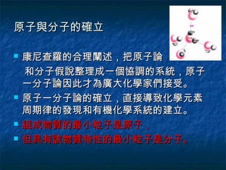 原子與分子的確立

   康尼查羅的合理闡述，把原子論
    和分子假說整理成一個協調的系統，原子
    一分子論因此才為廣大化學家們接受。
   原子一分子論的確立，直接導致化學元素
    周期律的發現和有機化學系統的建立。
   組成物質的最小粒子是原子，
   但具有該物質特性的最小粒子是分子。
 