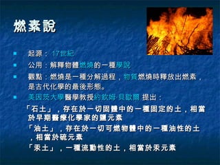 燃素說
   起源： 17世紀
   公用：解釋物體燃燒的一種學說
   觀點：燃燒是一種分解過程，物質燃燒時釋放出燃素，
    是古代化學的最後形態。
   美因茨大學醫學教授約欽姆·貝歇爾 提出：
    「石土」，存在於一切固體中的一種固定的土，相當
     於早期醫療化學家的鹽元素
    「油土」，存在於一切可燃物體中的一種油性的土
     ，相當於硫元素
    「汞土」，一種流動性的土，相當於汞元素
 