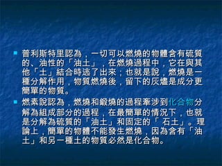    普利斯特里認為，一切可以燃燒的物體含有硫質
    的、油性的「油土」，在燃燒過程中，它在與其
    他「土」結合時逃了出來；也就是說，燃燒是一
    種分解作用，物質燃燒後，留下的灰燼是成分更
    簡單的物質。
   燃素說認為，燃燒和鍛燒的過程牽涉到化合物分
    解為組成部分的過程，在最簡單的情況下，也就
    是分解為硫質的「油土」和固定的「 石土」。理
    論上，簡單的物體不能發生燃燒，因為含有「油
    土」和另一種土的物質必然是化合物。
 