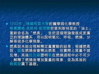    1703年，德國哈雷大學的醫學與化學教授
    格奧爾格·恩斯特·斯塔爾把普利斯特里的「油土」
    重新命名為「燃素」，並把這個理論發展成更廣
    泛的理論體系，用以說明氧化、呼吸、燃燒、分
    解等很多化學現象。
   燃素說未能合理解釋定量實驗的結果；根據燃素
    說，鎂在燃燒後會釋出燃素，但實際上質量不減
    反增。其後拉瓦錫證明氧在燃燒過程中必不可少
    ，解釋了燃燒後增加重量的現象，並為其後的
    熱質說奠下基礎。
 
