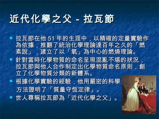 近代化學之父－拉瓦節
   拉瓦節在他 51 年的生涯中，以精確的定量實驗作
    為依據，推翻了統治化學理論達百年之久的「燃
    素說」，建立了以「氧」為中心的燃燒理論。
   針對當時化學物質的命名呈現混亂不堪的狀況，
    拉瓦節與他人合作制定出化學物質命名原則，創
    立了化學物質分類的新體系。
   根據化學實驗的經驗，他用嚴密的科學
    方法證明了「質量守恆定律」。
   世人尊稱拉瓦節為「近代化學之父」。
 
