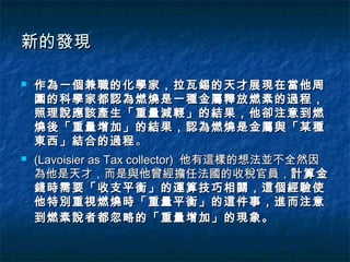 新的發現

   作為一個兼職的化學家，拉瓦錫的天才展現在當他周
    圍的科學家都認為燃燒是一種金屬釋放燃素的過程，
    照理說應該產生「重量減輕」的結果，他卻注意到燃
    燒後「重量增加」的結果，認為燃燒是金屬與「某種
    東西」結合的過程 。
   (Lavoisier as Tax collector) 他有這樣的想法並不全然因
    為他是天才，而是與他曾經擔任法國的收稅官員，計算金
    錢時需要「收支平衡」的運算技巧相關，這個經驗使
    他特別重視燃燒時「重量平衡」的這件事，進而注意
    到燃素說者都忽略的「重量增加」的現象。
 