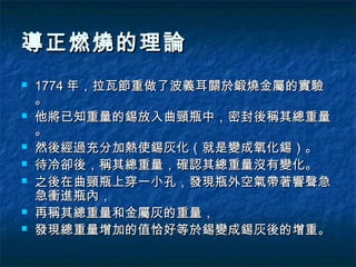導正燃燒的理論
   1774 年，拉瓦節重做了波義耳關於鍛燒金屬的實驗
    。
   他將已知重量的錫放入曲頸瓶中，密封後稱其總重量
    。
   然後經過充分加熱使錫灰化（就是變成氧化錫）。
   待冷卻後，稱其總重量，確認其總重量沒有變化。
   之後在曲頸瓶上穿一小孔，發現瓶外空氣帶著響聲急
    急衝進瓶內，
   再稱其總重量和金屬灰的重量，
   發現總重量增加的值恰好等於錫變成錫灰後的增重。
 