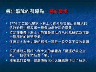氧化學說的引爆點－氧的發現

   1774 年英國化學家卜利士力首先發現在此金屬灰的
    還原過程中釋放出一種會助燃作用的氣體，
   拉瓦節重覆卜利士力的實驗摻以自已的見解認為那是
    一種極純的普通空氣，
   但後來卜利士力證明那是一種跟一般空氣不同的氣體
    。
   拉瓦節起先稱呼卜利士力的氣體為『極適呼吸之空
    氣』，但後來命名為「氧」。
   隨著氧的發現，這燃燒與灰化之謎總算得到了解決。
 
