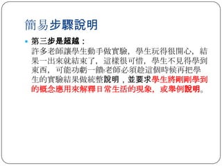 簡易步驟說明
 第三步是超越：
許多老師讓學生動手做實驗，學生玩得很開心，結
果一出來就結束了，這樣很可惜，學生不見得學到
東西，可能功虧一饋﹗老師必須趁這個時候再把學
生的實驗結果做統整說明，並要求學生將剛剛學到
的概念應用來解釋日常生活的現象，或舉例說明。
 
