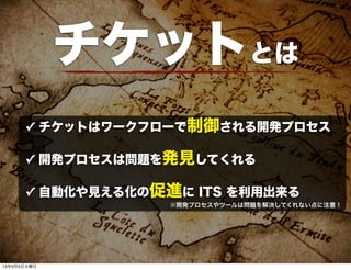 チケットとは
      ✓ チケットはワークフローで制御される開発プロセス

      ✓ 開発プロセスは問題を発見してくれる

      ✓ 自動化や見える化の促進に ITS を利用出来る
                   ※開発プロセスやツールは問題を解決してくれない点に注意！




13年3月5日火曜日
 