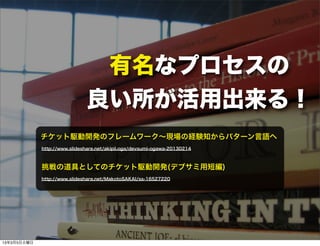 有名なプロセスの
                              良い所が活用出来る！
             チケット駆動開発のフレームワーク∼現場の経験知からパターン言語へ
             http://www.slideshare.net/akipii.oga/devsumi-ogawa-20130214



             挑戦の道具としてのチケット駆動開発(デブサミ用短編)
             http://www.slideshare.net/MakotoSAKAI/ss-16527220




13年3月5日火曜日
 