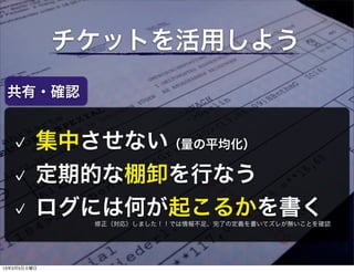 チケットを活用しよう
 共有・確認


         集中させない（量の平均化）
         定期的な棚卸を行なう
         ログには何が起こるかを書く
              修正（対応）しました！！では情報不足、完了の定義を書いてズレが無いことを確認




13年3月5日火曜日
 