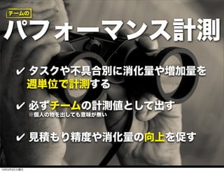 チームの



パフォーマンス計測
      ✔ タスクや不具合別に消化量や増加量を
       週単位で計測する

      ✔ 必ずチームの計測値として出す
             ※個人の物を出しても意味が無い



      ✔ 見積もり精度や消化量の向上を促す

13年3月5日火曜日
 