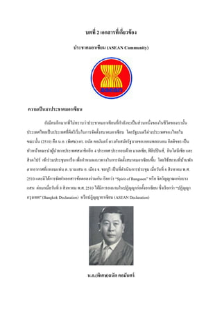 บทที่ 2 เอกสารที่เกียวข้ อง
                                                        ่

                            ประชาคมอาเซียน (ASEAN Community)




ความเป็ นมาประชาคมอาเซียน

          ยังมีคนอีกมากที่ไม่ทราบว่าประชาคมอาเซี ยนที่กาลังจะเป็ นส่ วนหนึ่งของในชีวตของเรานั้น
                                                                                    ิ
ประเทศไทยเป็ นประเทศที่คิดริ เริ่ มในการจัดตั้งสมาคมอาเซี ยน โดยรัฐมนตรี ต่างประเทศของไทยใน
ขณะนั้น (2510) คือ น.อ. (พิเศษ) ดร. ถนัด คอมันตร์ ตรงกับสมัยรัฐบาลของจอมพลถนอม กิตติ ขจร เป็ น
หัวหน้าคณะนาผูนาจากประเทศสมาชิกอีก 4 ประเทศ ประกอบด้วย มาเลเซีย, ฟิ ลิปปิ นส์, อินโดนีเซีย และ
              ้
สิ งคโปร์ เข้าร่ วมประชุมหารื อ เพื่อกาหนดแนวทางในการจัดตั้งสมาคมอาเซี ยนขึ้น โดยใช้สถานที่บานพัก
                                                                                            ้
ตากอากาศที่แหลมแท่น ต. บางแสน อ. เมือง จ. ชลบุรี เป็ นที่ดาเนินการประชุม เมื่อวันที่ 6 สิ งหาคม พ.ศ.
2510 และมีได้การจัดทาเอกสารข้อตกลงร่ วมกัน เรี ยกว่า ‚Spirit of Bangsaen‛ หรื อ จิตวิญญาณแห่งบาง
แสน ต่อมาเมื่อวันที่ 8 สิ งหาคม พ.ศ. 2510 ได้มีการลงนามในปฏิญญาก่อตั้งอาเซี ยน ซึ่ งเรี ยกว่า ‚ปฏิญญา
กรุ งเทพ‛ (Bangkok Declaration) หรื อปฎิญญาอาเซียน (ASEAN Declaration)




                                     น.อ.(พิเศษ)ถนัด คอมันตร์
 