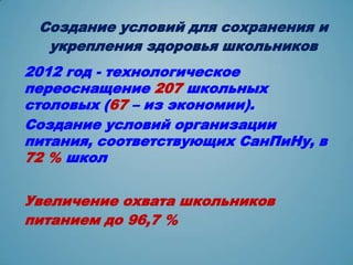 Создание условий для сохранения и
  укрепления здоровья школьников
2012 год - технологическое
переоснащение 207 школьных
столовых (67 – из экономии).
Создание условий организации
питания, соответствующих СанПиНу, в
72 % школ


Увеличение охвата школьников
питанием до 96,7 %
 