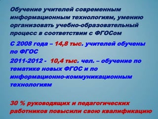 Обучение учителей современным
информационным технологиям, умению
организовать учебно-образовательный
процесс в соответствии с ФГОСом
С 2008 года – 14,8 тыс. учителей обучены
по ФГОС
2011-2012 - 10,4 тыс. чел. – обучение по
тематике новых ФГОС и по
информационно-коммуникационным
технологиям


30 % руководящих и педагогических
работников повысили свою квалификацию
 
