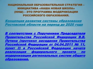 НАЦИОНАЛЬНАЯ ОБРАЗОВАТЕЛЬНАЯ СТРАТЕГИЯ –
      ИНИЦИАТИВА «НАША НОВАЯ ШКОЛА»
    (ННШ) – ЭТО ПРОГРАММА МОДЕРНИЗАЦИИ
         РОССИЙСКОГО ОБРАЗОВАНИЯ.

Концепция развития системы образования
Ростовской области на период до 2020 года

В соответствии с Поручением Председателя
Правительства Российской Федерации В.В.
Путина (протокол заседания Правительства
Российской Федерации от 04.04.2011 № 11,
пункт 3) в Российской Федерации начата
реализация    федерального   проекта  по
модернизации региональных систем общего
образования.
 