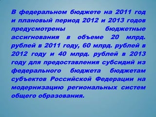 В федеральном бюджете на 2011 год
и плановый период 2012 и 2013 годов
предусмотрены             бюджетные
ассигнования в объеме 20 млрд.
рублей в 2011 году, 60 млрд. рублей в
2012 году и 40 млрд. рублей в 2013
году для предоставления субсидий из
федерального бюджета бюджетам
субъектов Российской Федерации на
модернизацию региональных систем
общего образования.
 