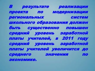 В    результате    реализации
проекта    по   модернизации
региональных            систем
школьного образования должен
быть   существенно    повышен
средний уровень заработной
платы учителей, в 2011 году
средний уровень заработной
платы учителей увеличится до
среднего      значения      по
экономике.
 