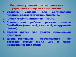 Создание условий для сохранения и
         укрепления здоровья школьников
1.   Созданы     условия    для   организации
     питания, соответствующих СанПиНу.
2.    Охват горячим питанием – 100%.
3.   Соответствие    работы   режима   школы
     СанПиНам (тепловой, световой, воздушный
     режим)
4.   Введен третий час уроков физической
     культуры.
5.   Диспансеризация       обучающихся     по
     договору между МБУЗ ЦРБ и МБОУ
     «Ведерниковская ООШ».
 