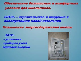 Обеспечение безопасных и комфортных
условий для школьников.

2013г. – строительство и введение в
эксплуатацию новой котельной
Повышение энергосбережения школы

  2012г.
 – установка
 приборов учета
тепловой энергии
 