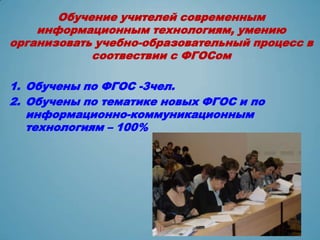 Обучение учителей современным
    информационным технологиям, умению
организовать учебно-образовательный процесс в
            соотвествии с ФГОСом

1. Обучены по ФГОС -3чел.
2. Обучены по тематике новых ФГОС и по
   информационно-коммуникационным
   технологиям – 100%
 